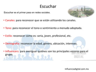 Influenciadigital.com.mx
• Canales: para reconocer que se están utilizando los canales.
• Tono: para reconocer el tono o sentimiento a menudo adoptada.
• Estilo: reconocer como es: seria, joven, profesional, etc.
• Demografía: reconocer la edad, género, ubicación, intereses.
• Influencers: para averiguar quiénes son los principales voceros para el
grupo.
Escuchar
Escuchar es el primer paso en redes sociales.
 