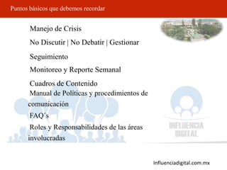 Influenciadigital.com.mx
Puntos básicos que debemos recordar
• Manejo de Crisis
• No Discutir | No Debatir | Gestionar
• Seguimiento
• Monitoreo y Reporte Semanal
• Cuadros de Contenido
• Manual de Políticas y procedimientos de
comunicación
• FAQ´s
• Roles y Responsabilidades de las áreas
involucradas
 