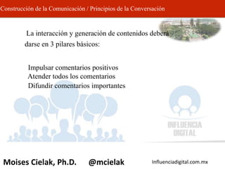 Influenciadigital.com.mxMoises Cielak, Ph.D. @mcielak
Construcción de la Comunicación / Principios de la Conversación
• La interacción y generación de contenidos deberá
darse en 3 pilares básicos:
– Impulsar comentarios positivos
– Atender todos los comentarios
– Difundir comentarios importantes
 