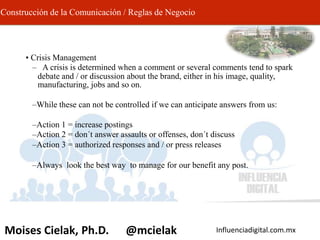 Influenciadigital.com.mxMoises Cielak, Ph.D. @mcielak
Construcción de la Comunicación / Reglas de Negocio
• Crisis Management
– A crisis is determined when a comment or several comments tend to spark
debate and / or discussion about the brand, either in his image, quality,
manufacturing, jobs and so on.
–While these can not be controlled if we can anticipate answers from us:
–Action 1 = increase postings
–Action 2 = don´t answer assaults or offenses, don´t discuss
–Action 3 = authorized responses and / or press releases
–Always look the best way to manage for our benefit any post.
 