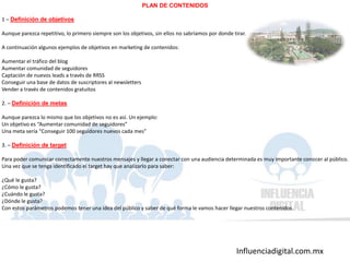 Influenciadigital.com.mx
PLAN DE CONTENIDOS
1 – Definición de objetivos
Aunque parezca repetitivo, lo primero siempre son los objetivos, sin ellos no sabríamos por donde tirar.
A continuación algunos ejemplos de objetivos en marketing de contenidos:
Aumentar el tráfico del blog
Aumentar comunidad de seguidores
Captación de nuevos leads a través de RRSS
Conseguir una base de datos de suscriptores al newsletters
Vender a través de contenidos gratuitos
2. – Definición de metas
Aunque parezca lo mismo que los objetivos no es así. Un ejemplo:
Un objetivo es “Aumentar comunidad de seguidores”
Una meta sería “Conseguir 100 seguidores nuevos cada mes”
3. – Definición de target
Para poder comunicar correctamente nuestros mensajes y llegar a conectar con una audiencia determinada es muy importante conocer al público.
Una vez que se tenga identificado el target hay que analizarlo para saber:
¿Qué le gusta?
¿Cómo le gusta?
¿Cuándo le gusta?
¿Dónde le gusta?
Con estos parámetros podemos tener una idea del público y saber de qué forma le vamos hacer llegar nuestros contenidos.
 