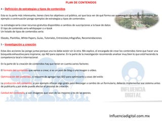 Influenciadigital.com.mx
PLAN DE CONTENIDOS
4 – Definición de estrategias y tipos de contenidos
Esta es la parte más interesante, tienes claro los objetivos y el público, así que toca ver de qué forma vas a conseguir cumplir con tus metas. Por
ejemplo a continuación pongo ejemplos de estrategias y tipos de contenidos:
La estrategia sería crear recursos gratuitos disponibles a cambios de suscripciones a la base de datos
El tipo de contenido sería whitepaper o e-book
Un listado de tipos de contenidos sería:
Ebooks, Plantillas, White Papers, Guías, Tutoriales, Entrevistas,Infografías, Recomendaciones
5 – Investigación y creación
Estas dos acciones las pongo juntas porque una no debe existir sin la otra. Me explico, el encargado de crear los contenidos tiene que hacer una
búsqueda exhaustiva para inspirarse, ojo NO para copiarse. En la parte de la investigación recomiendo analizar muy bien lo que está haciendo la
competencia local e internacional.
En la parte de la creación de contenidos hay que tener en cuenta varios factores:
El formato del contenido que vamos a crear, si es un post de blog o una imagen o vídeo.
Optimización del contenido, si requiere de agregar tips SEO para optimizarlo y cosas del estilo
La producción del contenido, si por ejemplo ofreces algo gratis para descargar a cambio de un formulario, deberás implementar ese sistema antes
de publicarlo y por ende puede afectar el proceso de creación.
Calidad del contenido, si son imágenes que sean de las mejores y no de las peores.
 