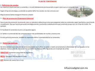 Influenciadigital.com.mx
PLAN DE CONTENIDOS
6 -Definición de canales
No importa lo bueno que sea tu contenido, si no está debidamente promocionado es igual o peor que un contenido malo.
Según el tipo de estrategia y contenido se podrán definir los canales, los más comunes son:
Blog.Facebook.Twitter.Instagram.Pinterest.Linkedin
7 – Plan de promoción [Calendario Editorial]
Para el plan de promoción recomiendo crear un calendario editorial que sirva para programar todos los contenidos según tipo,fecha y canal donde
se publicarán. Hay que hacerlo pensando estratégicamente y analizando cuidadosamente qué contenido encaja más con X tipo de medio. Por
ejemplo:
En Facebook el contenido visual es una apuesta segura.
En Twitter el contenido fácil de compartir tienen más posibilidades de triunfar y hacerse viral
En esta parte de promoción, también es importante definir la periodicidad de los contenidos
8 – Definir las métricas
No tiene sentido hacer este plan de contenidos desde inicio a fin si no vamos a medir correctamente la efectividad. Por eso basados en los
objetivos, metas y plan de promoción hay que definir los famosos KPIs. Siguiendo con el ejemplo de arriba:
OBJETIVO: Aumentar comunidad de seguidores
META: Conseguir 100 seguidores al mes
KPI: Número de nuevos fans al mes
 