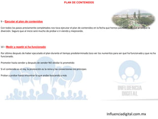 Influenciadigital.com.mx
PLAN DE CONTENIDOS
9 – Ejecutar el plan de contenidos
Con todos los pasos previamente completados nos toca ejecutar el plan de contenidos en la fecha que hemos pautado para que arranque la
diversión. Seguro que al inicio será mucho de probar e ir viendo y mejorando.
10 – Medir y repetir si ha funcionado
Por último después de haber ejecutado el plan durante el tiempo predeterminado toca ver los numeritos para ver qué ha funcionado y que no ha
funcionado.
Prometer hasta vender y después de vender NO olvidar lo prometido
Si el contenido es el rey, la promoción es la reina y las conversiones los príncipes
Probar y probar hasta encontrar lo que andas buscando y más
 