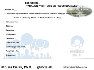 Influenciadigital.com.mxMoises Cielak, Ph.D. @mcielak
1. Equipos de ___
2. Analizar los siguientes sitios primero de forma individual y después en equipo para su análisis.
- Nutella // - Samsung México // - Starbucks México // - Bing
- Número de Fans
- Objetivos
- Estructura
- Presupuesto
- Calendario
- Qué Canales Usa
- Que lenguaje, tono, estilo,
- Tiene Protocolos
- Engagement
EJERCICIO…
“ANALISIS Y SINTESIS EN REDES SOCIALES”
 