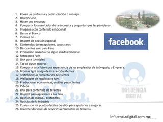 Influenciadigital.com.mxSlide 158
1. Poner un problema y pedir solución o consejo.
2. Un concurso
3. Hacer una encuesta
4. Compartir los resultados de la encuesta y preguntar que les parecieron.
5. Imagenes con contenido emocional
6. Llenar el Blanco
7. Viernes de…
8. Un post de ocasión especial
9. Contenidos de excepciones, cosas raras
10. Descuentos solo para Fans
11. Promoción cruzada con algun aliado comercial
12. Retos para Fans
13. Link para tutoriales
14. Tip de algun experto
15. Compartir una foto y una experiencia de los empleados de tu Negocio o Empresa.
16. Bromas light o algo de interacción Memes
17. Testimonios o comentarios de clientes
18. Wall paper de regalo para fans
19. Predicciones economicas, o utiles para clientes
20. Videos
21. Link para contenido de terceros
22. Un post para agradecer a los fans
23. Opinión de marca… protocolos
24. Noticias de la Industria
25. Cuales son los puntos debiles de ellos para ayudarlos a mejorar.
26. Recomendaciones de servicios o Productos de terceros.
 