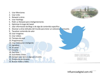 Influenciadigital.com.mx
Slide 159
1. Usar Menciones
2. Usar Links
3. Retweet a otros
4. Usar Hashtags
5. Pedir un Retweet pero inteligentemente.
6. Optimizar lo largo del tweet
7. Jalar información de Blogs o de algo de contenido especifico
8. Alcanzar a otras latitudes del mundo para tener un colorama interesante.
9. Twuetear contenido de valor
10. Usar imagenes
11. Usar videos
12. Tiempos de post
13. Programacion
14. Usar motivacion inteligente
15. Agradece
16. Se social
17. Escucha
18. Haz listas
19. Suscribete a listas
20. Siempre usar bit.ly o algo por el estilo
21. Protocolos de cortesia
22. Buscar nodos y redes.
 