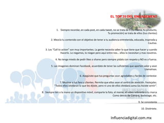 Influenciadigital.com.mx
EL TOP 10 DEL ENGAGEMENT
1. Siempre recordar, en cada post, en cada tweet, no se trata de ti (tu marca, tu producto,
Tu promoción) se trata de ellos (tus clientes)
2. Mezcla tu contenido con el objetivo de tener a tu audiencia entretenida, educada, inspirada y
Cautiva.
3. Los “Call to action” son muy importantes. La gente necesita saber lo que tiene que hacer y cuando
Hacerlo. Lo negamos, lo niegan pero aquí entre nos… ellos lo necesitan y mas nosotros.
4. No tenga miedo de pedir likes o shares pero siempre pidalo con respeto y NO es a fuerza.
5. Las imagenes dominan Facebook, acuerdate de tener las suficientes que aporten valor y sean
Llamativas.
6. Asegúrate que tus preguntas sean agradables y faciles de contestar.
7. Mostrar a tus fans y clientes. Permite que ellos sean el centro de atención. Festejales.
“Todos ellos olvidaran lo que les dijiste, pero ni uno de ellos olvidará como los hiciste sentir”.
8. Siempre ten a la mano un dispositivo móvil, comparte la foto, el meme, el video referente a tu marca
Como detrás de Cámara, backstage, etc.
9. Se consistente
10. Diviértete.
 