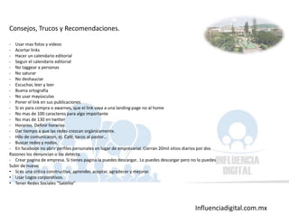 Influenciadigital.com.mx
Consejos, Trucos y Recomendaciones.
- Usar mas fotos y videos
- Acortar links
- Hacer un calendario editorial
- Seguir el calendario editorial
- No taggear a personas
- No saturar
- No deshauciar
- Escuchar, leer y leer
- Buena ortografía
- No usar mayúsculas
- Poner el link en sus publicaciones
- Si es para compra o awarnes, que el link vaya a una landing page no al home
- No mas de 100 caracteres para algo importante
- No mas de 130 en twitter
- Horarios. Definir horarios
- Dar tiempo a que las redes crezcan orgánicamente.
- Hilo de comunicacon, ej. Café, tacos al pastor…
- Buscar redes y nodos.
- En facebook no abrir perfiles personales en lugar de empresarial. Cierran 20mil sitios diarios por dos
Razones los denuncian o los detecta.
- Crear pagina de empresa. Si tienes pagina la puedes descargar.. Lo puedes descargar pero no lo puedes
Subir de nuevo
• Si es una critica constructiva, aprender, aceptar, agradecer y mejorar.
• Usar Logos corporativos.
• Tener Redes Sociales “Satélite”
 