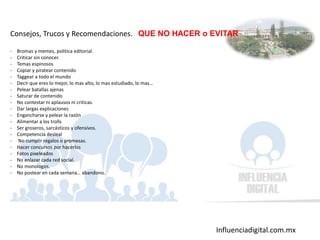 Influenciadigital.com.mx
Consejos, Trucos y Recomendaciones. QUE NO HACER o EVITAR
- Bromas y memes, politica editorial.
- Criticar sin conocer.
- Temas espinosos
- Copiar y piratear contenido
- Taggear a todo el mundo
- Decir que eres lo mejor, lo mas alto, lo mas estudiado, lo mas…
- Pelear batallas ajenas
- Saturar de contenido
- No contestar ni aplausos ni criticas.
- Dar largas explicaciones
- Engancharse y pelear la razón
- Alimentar a los trolls
- Ser groseros, sarcásticos y ofensivos.
- Competencia desleal
- No cumplir regalos o promesas.
- Hacer concursos por hacerlos
- Fotos pixeleados
- No enlazar cada red social.
- No monologos.
- No postear en cada semana… abandono.
 