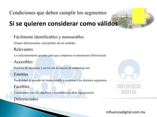 Influenciadigital.com.mxMoises Cielak, Ph.D. @mcielak
Condiciones que deben cumplir los segmentos
Si se quieren considerar como válidos
◦ Fácilmente identificables y mensurables
Grupos diferenciados, susceptibles de ser medidas
◦ Relevantes
Lo suficientemente grandes para que compense su tratamiento diferenciado
◦ Accesibles
Posibles de alacanzar y servir con la mezcla de marketing mix
◦ Estables
Posibilidad de atender de forma estable y continua a los distintos segmentos
◦ Factibles
Consistentes con los objetivos y competencias de la organización
◦ Diferenciados
 
