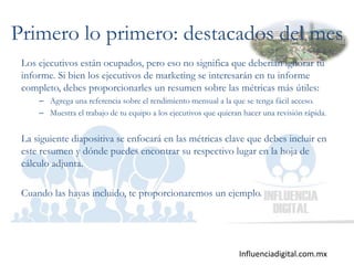 Influenciadigital.com.mx
Primero lo primero: destacados del mes
Los ejecutivos están ocupados, pero eso no significa que deberían ignorar tu
informe. Si bien los ejecutivos de marketing se interesarán en tu informe
completo, debes proporcionarles un resumen sobre las métricas más útiles:
– Agrega una referencia sobre el rendimiento mensual a la que se tenga fácil acceso.
– Muestra el trabajo de tu equipo a los ejecutivos que quieran hacer una revisión rápida.
La siguiente diapositiva se enfocará en las métricas clave que debes incluir en
este resumen y dónde puedes encontrar su respectivo lugar en la hoja de
cálculo adjunta.
Cuando las hayas incluido, te proporcionaremos un ejemplo.
 