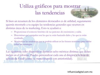 Influenciadigital.com.mx
Utiliza gráficos para mostrar
las tendencias
Si bien un resumen de los elementos destacados es de utilidad, seguramente
querrás mostrarle a tu equipo las tendencias generales que ocurren en
distintas áreas de tu marketing. Esto te ayudará a:
– Proporcionar el contexto histórico de tus patrones de crecimiento y caída.
– Determinar qué campañas son las que te están haciendo daño y las que te están
ayudando.
– Monitorizar las tendencias que se podrán utilizar en las futuras reuniones para hablar
sobre las estrategias.
Las siguientes ocho diapositivas destacan ocho métricas distintas que debes
incluir en el informe. Puedes personalizar cada una al dirigirte a la hoja de
cálculo de Excel (como ya mencionamos con anterioridad).
 