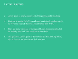 Influenciadigital.com.mxMoises Cielak, Ph.D. @mcielak
7. CONCLUSIONES
a. Lorem Ipsum is simply dummy text of the printing and typesetting.
b. Contrary to popular belief, Lorem Ipsum is not simply random text. It
has roots in a piece of classical Latin literature from 45 BC.
c. There are many variations of passages of Lorem Ipsum available, but
the majority have su ﬀ ered alteration in some form.
d. The generated Lorem Ipsum is therefore always free from repetition,
injected humour, or non-characteristic words etc.
 