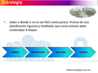Influenciadigital.com.mx
Estrategia
• Saber a dónde ir no es tan fácil como parece. Precisa de una
planificación rigurosa y meditada, que como mínimo debe
contemplar 4 etapas:
Análisis Planificación Ejecución Control
 