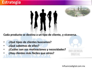 Influenciadigital.com.mx
Estrategia
Cada producto se destina a un tipo de cliente, y viceversa.
• ¿Qué tipos de clientes buscamos?
• ¿Qué sabemos de ellos?
• ¿Cuáles son sus motivaciones y necesidades?
• ¿Hay clientes más fáciles que otros?
 