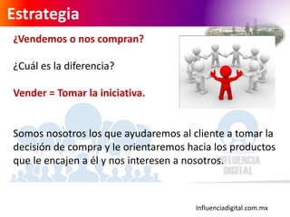 Influenciadigital.com.mx
Estrategia
¿Vendemos o nos compran?
¿Cuál es la diferencia?
Vender = Tomar la iniciativa.
Somos nosotros los que ayudaremos al cliente a tomar la
decisión de compra y le orientaremos hacia los productos
que le encajen a él y nos interesen a nosotros.
 