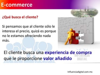 Influenciadigital.com.mx
E-commerce
¿Qué busca el cliente?
Si pensamos que al cliente sólo le
interesa el precio, quizá es porque
no le estamos ofreciendo nada
más.
El cliente busca una experiencia de compra
que le proporcione valor añadido
 