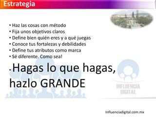 Influenciadigital.com.mx
Estrategia
• Haz las cosas con método
• Fija unos objetivos claros
• Define bien quién eres y a qué juegas
• Conoce tus fortalezas y debilidades
• Define tus atributos como marca
• Sé diferente. Como sea!
• Hagas lo que hagas,
hazlo GRANDE
 