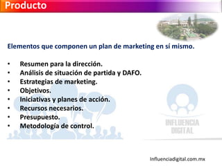 Influenciadigital.com.mx
Producto
Elementos que componen un plan de marketing en sí mismo.
• Resumen para la dirección.
• Análisis de situación de partida y DAFO.
• Estrategias de marketing.
• Objetivos.
• Iniciativas y planes de acción.
• Recursos necesarios.
• Presupuesto.
• Metodología de control.
 