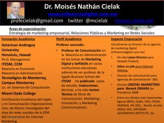 Influenciadigital.com.mx
Dr. Moisés Nathán Cielak
www.influenciadigital.com.mx
profecielak@gmail.com twitter @mcielak moises.cielak.net
Áreas de especialización
Estrategia de marketing empresarial, Relaciones Públicas y Marketing en Redes Sociales
Formación Académica
American Andragoy
University
Honolulu, Hawaii
Ph.D. Management
ITESM, CCM
Maestría en Economía
Maestría en Administración
Tecnológico de Monterrey,
Campus Monterrey
Lic. en Sistemas de Computación
Miami Dade College
Certificación Enseñanza del Inglés
y en Comunicación Organizacional,
Univ. de Miami; Investigador del
área de redes sociales de la SEM
SEO Association for Internet
Marketing.
Perfil Académico
Profesor asociado:
• Profesor de Comunicación en
la Maestria en Administración
en los temas de Marketing
Digital y SoftSkills en varias
instituciones educativas
además de ser profesor de la
Egade Business School del
ITESM Ha publicado casos
de estudio, traducciones
técnicas, y ha sido revisor
Técnico de libros de
Comunicación, Marketing ,
Innovación, y Marketing
Communications.
Impacto Empresarial
Actualmente es Director de su agencia
de marketing digital
(Influenciadigital.com.mx)
• Ha sido Latam Director para
Hewlett Packard,
• Editor en jefe para Editorial
Televisa,
• Director de comunicación para
agencias de comunicación 360.
• Director DIGITAL MARKETING
para Barack OBAMA for
Presidency 2008.
• Entre sus clientes más importantes
figuran BBVA, FedEx, PDA, ITESM,
YAMAHA, HP, DELL, Nestlé, Arcelor
Mittal, DHL, NATIONAL
GEOGRAPHIC INSTITUTE, etc.
Mayo 2016
 