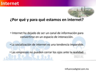 Influenciadigital.com.mx
Internet
¿Por qué y para qué estamos en internet?
• Internet ha dejado de ser un canal de información para
convertirse en un espacio de interacción.
• La socialización de internet es una tendencia imparable.
• Las empresas no pueden cerrar los ojos ante la realidad.
 