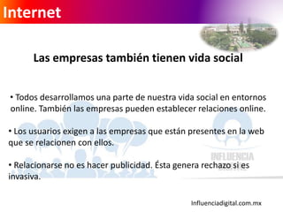 Influenciadigital.com.mx
Internet
Las empresas también tienen vida social
• Todos desarrollamos una parte de nuestra vida social en entornos
online. También las empresas pueden establecer relaciones online.
• Los usuarios exigen a las empresas que están presentes en la web
que se relacionen con ellos.
• Relacionarse no es hacer publicidad. Ésta genera rechazo si es
invasiva.
 