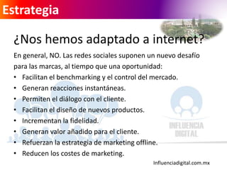 Influenciadigital.com.mx
Estrategia
¿Nos hemos adaptado a internet?
En general, NO. Las redes sociales suponen un nuevo desafío
para las marcas, al tiempo que una oportunidad:
• Facilitan el benchmarking y el control del mercado.
• Generan reacciones instantáneas.
• Permiten el diálogo con el cliente.
• Facilitan el diseño de nuevos productos.
• Incrementan la fidelidad.
• Generan valor añadido para el cliente.
• Refuerzan la estrategia de marketing offline.
• Reducen los costes de marketing.
 