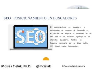 Influenciadigital.com.mxMoises Cielak, Ph.D. @mcielak
SEO : POSICIONAMIENTO EN BUSCADORES
El posicionamiento en buscadores u
optimización de motores de búsqueda es
el proceso de mejorar la visibilidad de un
sitio web en los resultados orgánicos de los
diferentes buscadores. También es
frecuente nombrarlo por su título inglés,
SEO (Search Engine Optimization).
 