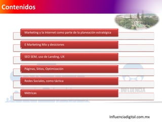 Influenciadigital.com.mx
Contenidos
Marketing y la Internet como parte de la planeación estratégica
E Marketing Mix y desiciones
SEO SEM, uso de Landing, UX
Páginas, Sitios, Optimización
Redes Sociales, como táctica
Métricas
 
