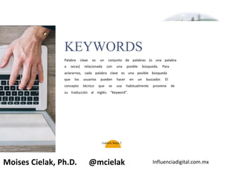 Influenciadigital.com.mxMoises Cielak, Ph.D. @mcielak
KEYWORDS
Palabra clave es un conjunto de palabras (o una palabra
a secas) relacionada con una posible búsqueda. Para
aclararnos, cada palabra clave es una posible búsqueda
que los usuarios pueden hacer en un buscador. El
concepto técnico que se usa habitualmente proviene de
su traducción al inglés: "Keyword".
Gabriela Mejia T.
 