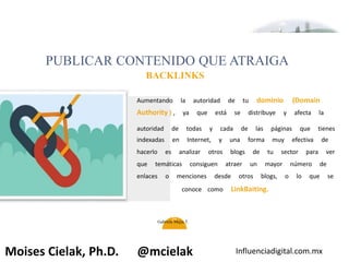 Influenciadigital.com.mxMoises Cielak, Ph.D. @mcielak
PUBLICAR CONTENIDO QUE ATRAIGA
BACKLINKS
26
Aumentando la autoridad de tu dominio (Domain
Authority ) , ya que está se distribuye y afecta la
autoridad de todas y cada de las páginas que tienes
indexadas en Internet, y una forma muy efectiva de
hacerlo es analizar otros blogs de tu sector para ver
que temáticas consiguen atraer un mayor número de
enlaces o menciones desde otros blogs, o lo que se
conoce como LinkBaiting.
Gabriela Mejia T.
 