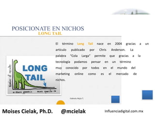 Influenciadigital.com.mxMoises Cielak, Ph.D. @mcielak
POSICIONATE EN NICHOS
LONG TAIL
El término Long Tail nace en 2004 gracias a un
artículo publicado por Chris Anderson. La
palabra “Cola Larga” permite que gracias a la
tecnología podamos pensar en un término
muy conocido por todos en el mundo del
marketing online como es el mercado de
nichos.
29
Gabriela Mejia T.
 
