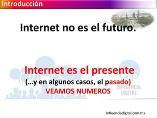 Influenciadigital.com.mx
Introducción
Internet no es el futuro.
Internet es el presente
(…y en algunos casos, el pasado)
VEAMOS NUMEROS
 