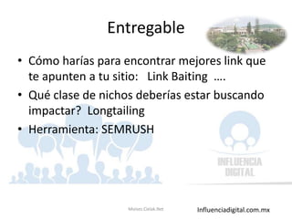 Influenciadigital.com.mx
Entregable
• Cómo harías para encontrar mejores link que
te apunten a tu sitio: Link Baiting ….
• Qué clase de nichos deberías estar buscando
impactar? Longtailing
• Herramienta: SEMRUSH
Moises.Cielak.Net
 