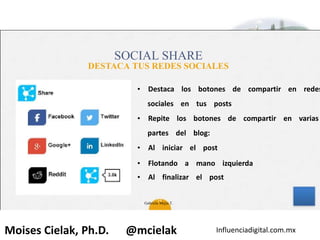 Influenciadigital.com.mxMoises Cielak, Ph.D. @mcielak
SOCIAL SHARE
DESTACA TUS REDES SOCIALES
34
• Destaca los botones de compartir en redes
sociales en tus posts
• Repite los botones de compartir en varias
partes del blog:
• Al iniciar el post
• Flotando a mano izquierda
• Al finalizar el post
Gabriela Mejia T.
 