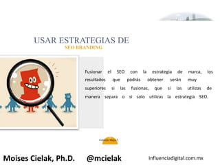 Influenciadigital.com.mxMoises Cielak, Ph.D. @mcielak
USAR ESTRATEGIAS DE
SEO BRANDING
Fusionar el SEO con la estrategia de marca, los
resultados que podrás obtener serán muy
superiores si las fusionas, que si las utilizas de
manera separa o si solo utilizas la estrategia SEO.
36
Gabriela Mejia T.
 