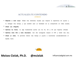 Influenciadigital.com.mxMoises Cielak, Ph.D. @mcielak
•
•
•
•
•
ACTUALIZA TU CONTENIDO
ANTIGUO
Mejóralo a nivel visual . Añade más elementos visuales que mejoren la experiencia de usuario y
lo retengan más tiempo, y que también sean un facilitador de su compartición en redes sociales.
Añade una infografía.
Optimiza los títulos. Es algo fundamental acertar con los H1, H2 y H3 que hayamos utilizado.
Optimiza meta title y meta description . Con ello conseguirás mejorar el CTR y recibir más clics.
Añade un vídeo. Te permitirá retener más tiempo al usuario e incrementar considerablemente el
Quality Score.
42
Gabriela Mejia T.
 