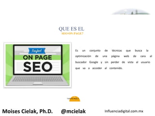 Influenciadigital.com.mxMoises Cielak, Ph.D. @mcielak
QUE ES EL
SEO ON PAGE?
Es un conjunto de técnicas que busca la
optimización de una página web de cara al
buscador Google y sin perder de vista al usuario
que va a acceder al contenido.
44
Gabriela Mejia T.
 