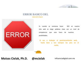 Influenciadigital.com.mxMoises Cielak, Ph.D. @mcielak
45
Es cuando se comienza hacer SEO en nuestro
sitio web es elegir palabras clave con un nivel de
competencia que esta fuera de nuestras
posibilidades.
ERROR BASICO DEL
SEO ON PAGE
Si vas a trabajar el posicionamiento web,
hazlo bien y ten siempre los pies en el
suelo.
Gabriela Mejia T.
 