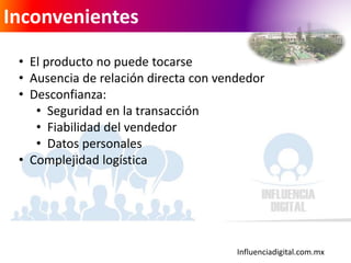 Influenciadigital.com.mx
Inconvenientes
• El producto no puede tocarse
• Ausencia de relación directa con vendedor
• Desconfianza:
• Seguridad en la transacción
• Fiabilidad del vendedor
• Datos personales
• Complejidad logística
 