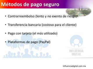 Influenciadigital.com.mx
Métodos de pago seguro
• Contrarreembolso (lento y no exento de riesgo)
• Transferencia bancaria (costoso para el cliente)
• Pago con tarjeta (el más utilizado)
• Plataformas de pago (PayPal)
 