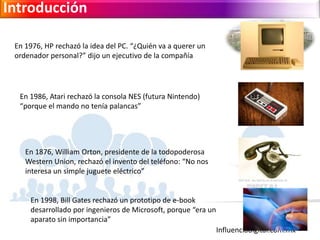 Influenciadigital.com.mx
Introducción
En 1976, HP rechazó la idea del PC. “¿Quién va a querer un
ordenador personal?” dijo un ejecutivo de la compañía
En 1986, Atari rechazó la consola NES (futura Nintendo)
“porque el mando no tenía palancas”
En 1876, William Orton, presidente de la todopoderosa
Western Union, rechazó el invento del teléfono: “No nos
interesa un simple juguete eléctrico”
En 1998, Bill Gates rechazó un prototipo de e-book
desarrollado por ingenieros de Microsoft, porque “era un
aparato sin importancia”
 