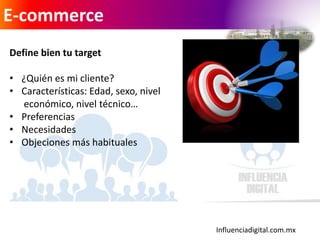 Influenciadigital.com.mx
E-commerce
Define bien tu target
• ¿Quién es mi cliente?
• Características: Edad, sexo, nivel
económico, nivel técnico…
• Preferencias
• Necesidades
• Objeciones más habituales
 
