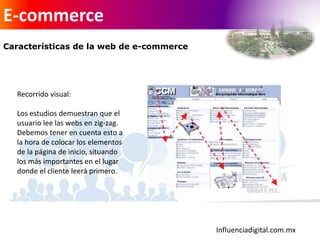 Influenciadigital.com.mx
E-commerce
Características de la web de e-commerce
Recorrido visual:
Los estudios demuestran que el
usuario lee las webs en zig-zag.
Debemos tener en cuenta esto a
la hora de colocar los elementos
de la página de inicio, situando
los más importantes en el lugar
donde el cliente leerá primero.
 