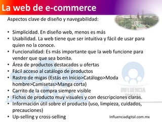 Influenciadigital.com.mx
La web de e-commerce
Aspectos clave de diseño y navegabilidad:
• Simplicidad. En diseño web, menos es más
• Usabilidad. La web tiene que ser intuitiva y fácil de usar para
quien no la conoce.
• Funcionalidad: Es más importante que la web funcione para
vender que que sea bonita.
• Área de productos destacados u ofertas
• Fácil acceso al catálogo de productos
• Rastro de migas (Estás en Inicio>Catálogo>Moda
hombre>Camisetas>Manga corta)
• Carrito de la compra siempre visible
• Fichas de producto muy visuales y con descripciones claras.
• Información útil sobre el producto (uso, limpieza, cuidados,
precauciones)
• Up-selling y cross-selling
 