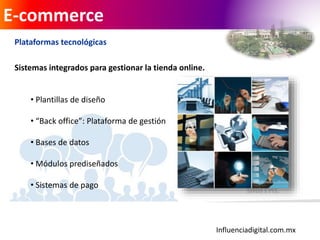 Influenciadigital.com.mx
E-commerce
Plataformas tecnológicas
Sistemas integrados para gestionar la tienda online.
• Plantillas de diseño
• “Back office”: Plataforma de gestión
• Bases de datos
• Módulos prediseñados
• Sistemas de pago
 