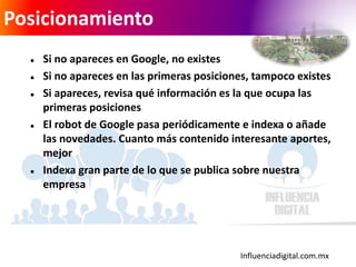 Influenciadigital.com.mx
Posicionamiento
 Si no apareces en Google, no existes
 Si no apareces en las primeras posiciones, tampoco existes
 Si apareces, revisa qué información es la que ocupa las
primeras posiciones
 El robot de Google pasa periódicamente e indexa o añade
las novedades. Cuanto más contenido interesante aportes,
mejor
 Indexa gran parte de lo que se publica sobre nuestra
empresa
 