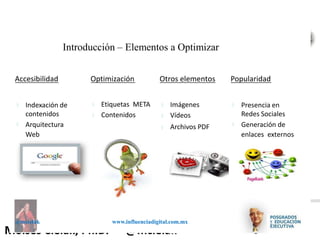 Influenciadigital.com.mxMoises Cielak, Ph.D. @mcielak
@mcielak www.influenciadigital.com.mx
Introducción – Elementos a Optimizar
Accesibilidad
§
§
Indexación de
contenidos
Arquitectura
Web
Optimización
§
§
Etiquetas META
Contenidos
Popularidad
§
§
Presencia en
Redes Sociales
Generación de
enlaces externos
Otros elementos
§
§
§
Imágenes
Vídeos
Archivos PDF
 
