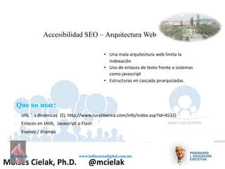 Influenciadigital.com.mxMoises Cielak, Ph.D. @mcielak
@mcielak www.influenciadigital.com.mx
Accesibilidad SEO – Arquitectura Web
• Una mala arquitectura web limita la
indexación
• Uso de enlaces de texto frente a sistemas
como javascript
• Estructuras en cascada jerarquizadas
§
§
§
Que no usar:
URL ´ s dinámicas (Ej: http://www.ruraliberica.com/info/index.asp?Id=4532)
Enlaces en JAVA, Javascript o Flash
Frames / iFrames
 
